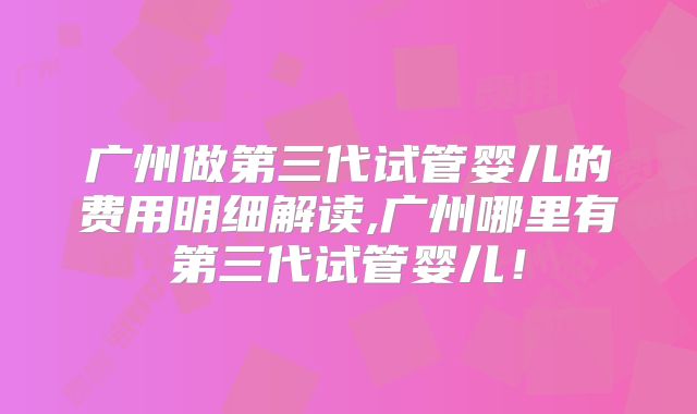 广州做第三代试管婴儿的费用明细解读,广州哪里有第三代试管婴儿!