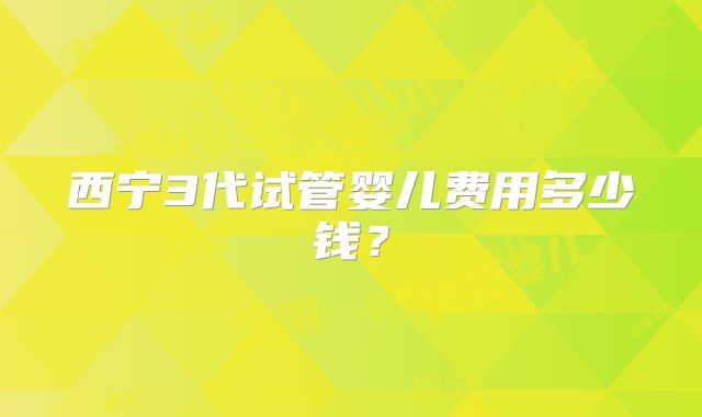 西宁3代试管婴儿费用多少钱？