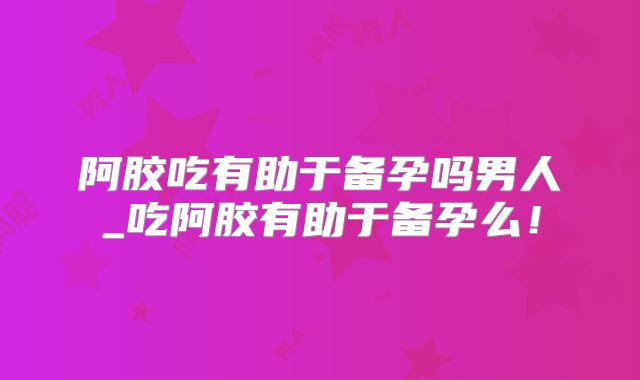 阿胶吃有助于备孕吗男人_吃阿胶有助于备孕么！