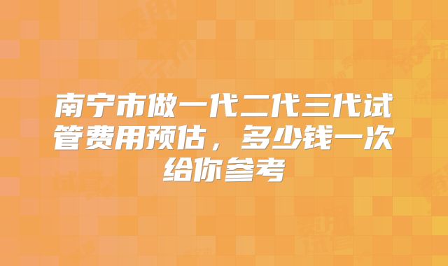 南宁市做一代二代三代试管费用预估，多少钱一次给你参考