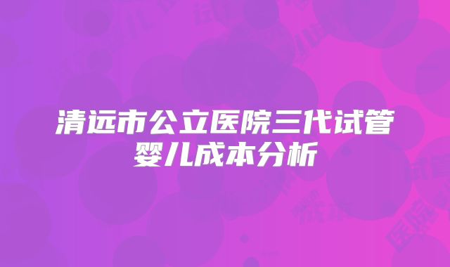清远市公立医院三代试管婴儿成本分析