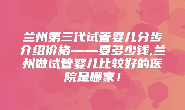 兰州第三代试管婴儿分步介绍价格——要多少钱,兰州做试管婴儿比较好的医院是哪家!