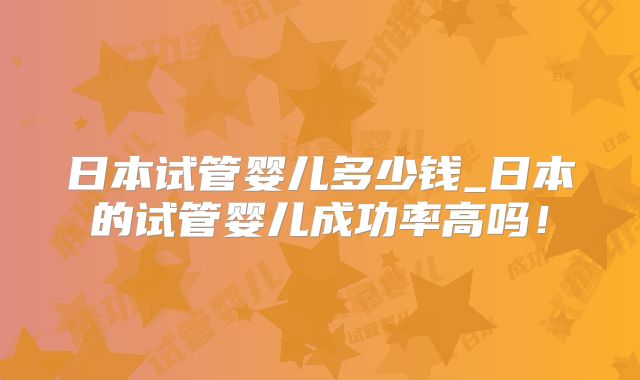 日本试管婴儿多少钱_日本的试管婴儿成功率高吗!