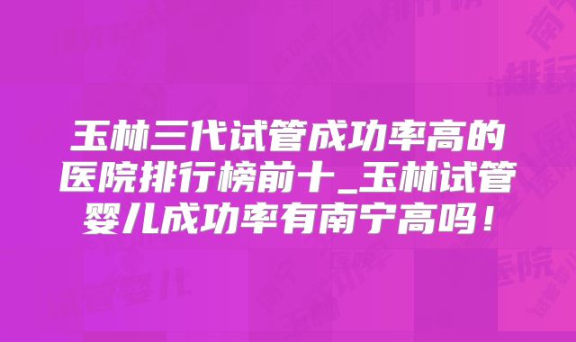 玉林三代试管成功率高的医院排行榜前十_玉林试管婴儿成功率有南宁高吗!