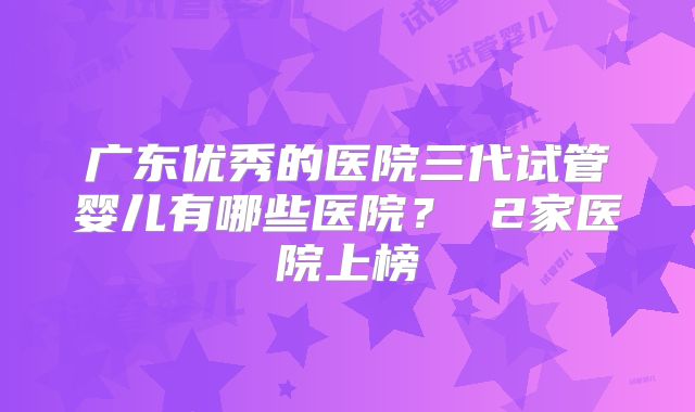 广东优秀的医院三代试管婴儿有哪些医院？ 2家医院上榜