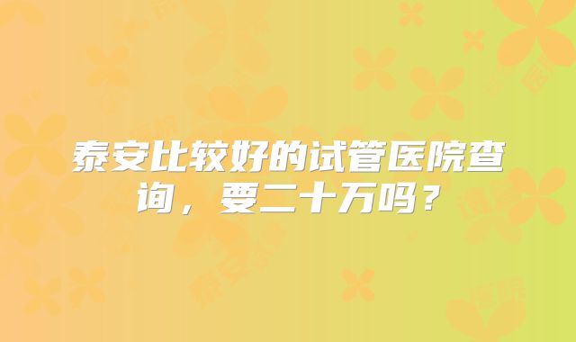 泰安比较好的试管医院查询，要二十万吗？