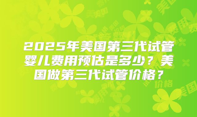 2025年美国第三代试管婴儿费用预估是多少？美国做第三代试管价格？