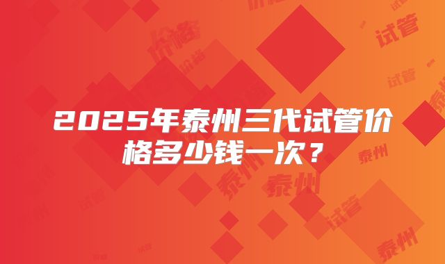 2025年泰州三代试管价格多少钱一次?