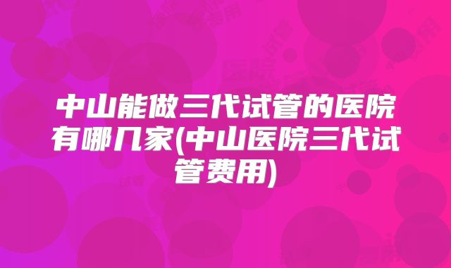 中山能做三代试管的医院有哪几家(中山医院三代试管费用)