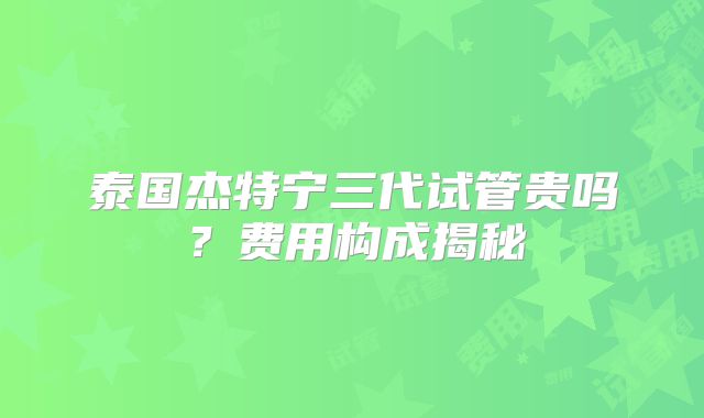 泰国杰特宁三代试管贵吗？费用构成揭秘