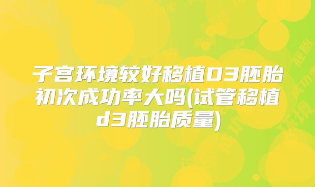 子宫环境较好移植D3胚胎初次成功率大吗(试管移植d3胚胎质量)