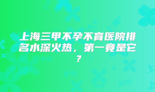 上海三甲不孕不育医院排名水深火热,第一竟是它?