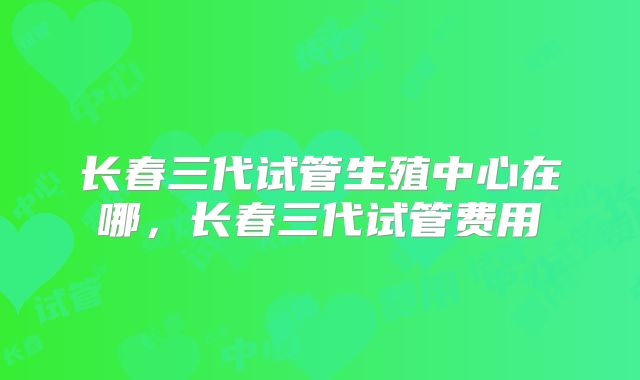 长春三代试管生殖中心在哪，长春三代试管费用