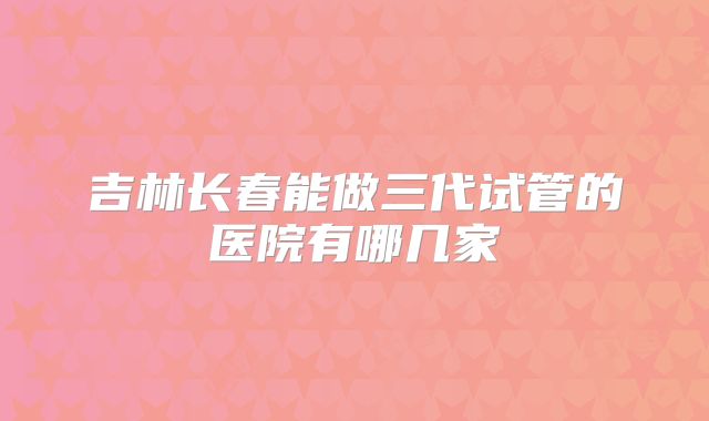 吉林长春能做三代试管的医院有哪几家