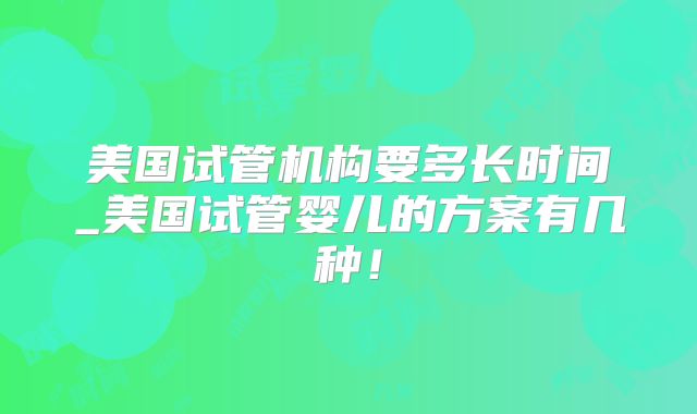 美国试管机构要多长时间_美国试管婴儿的方案有几种！