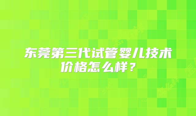 东莞第三代试管婴儿技术价格怎么样?