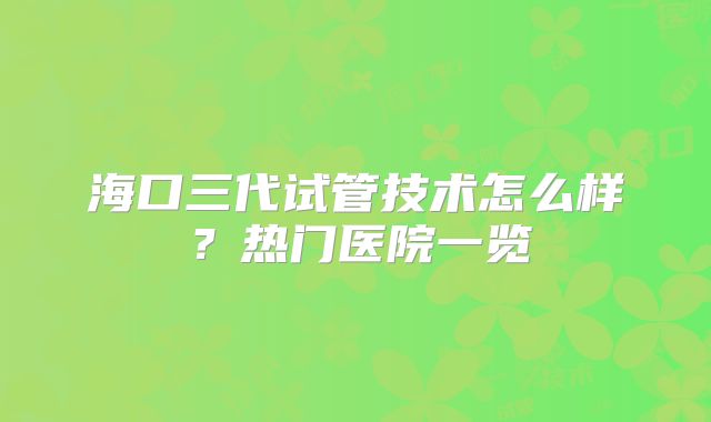 海口三代试管技术怎么样？热门医院一览