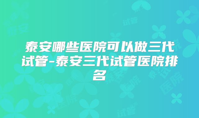 泰安哪些医院可以做三代试管-泰安三代试管医院排名