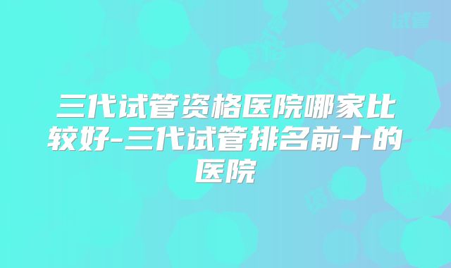 三代试管资格医院哪家比较好-三代试管排名前十的医院