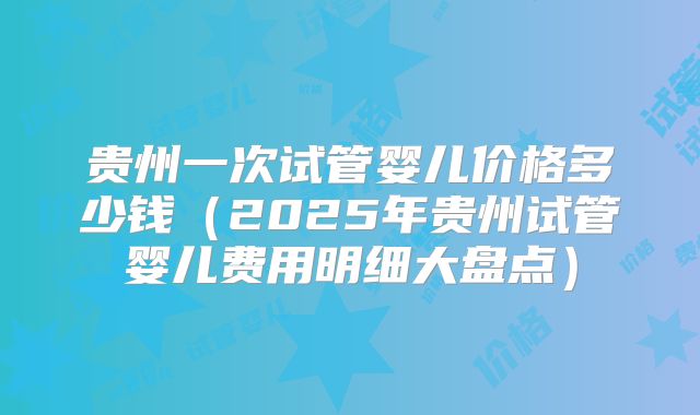 贵州一次试管婴儿价格多少钱（2025年贵州试管婴儿费用明细大盘点）