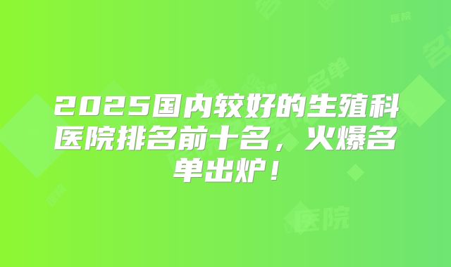 2025国内较好的生殖科医院排名前十名，火爆名单出炉！