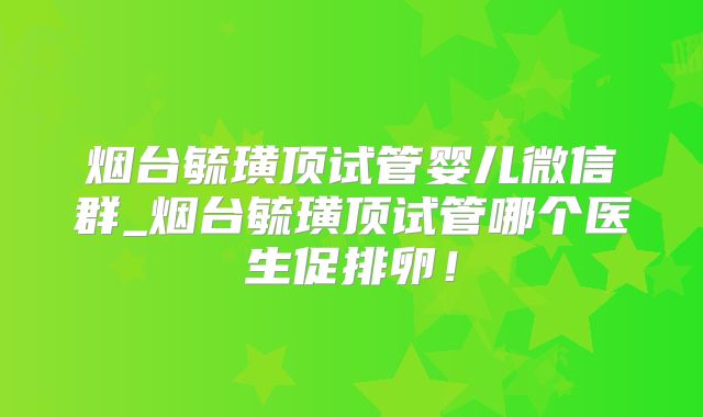烟台毓璜顶试管婴儿微信群_烟台毓璜顶试管哪个医生促排卵!