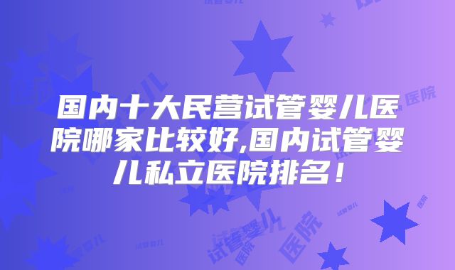 国内十大民营试管婴儿医院哪家比较好,国内试管婴儿私立医院排名！