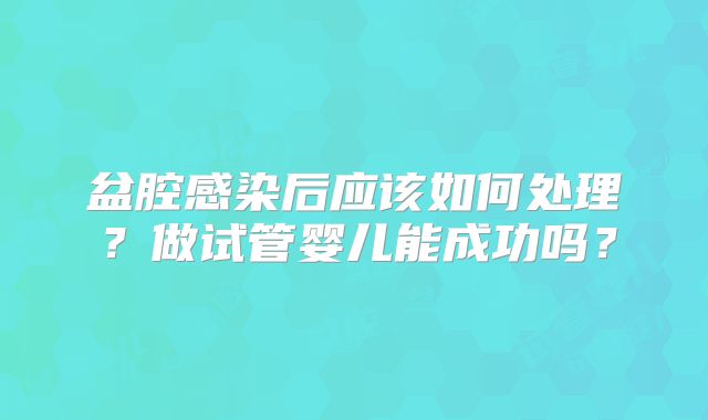 盆腔感染后应该如何处理?做试管婴儿能成功吗?