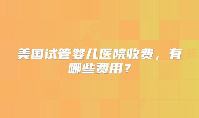 美国试管婴儿医院收费,有哪些费用?