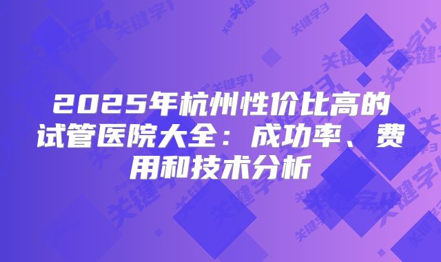 2025年杭州性价比高的试管医院大全:成功率、费用和技术分析