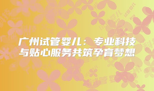 广州试管婴儿:专业科技与贴心服务共筑孕育梦想
