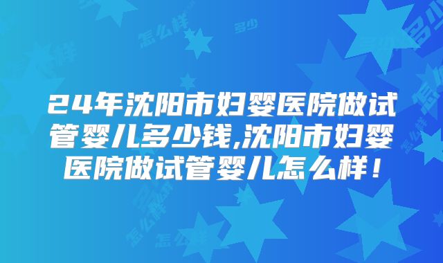 24年沈阳市妇婴医院做试管婴儿多少钱,沈阳市妇婴医院做试管婴儿怎么样！