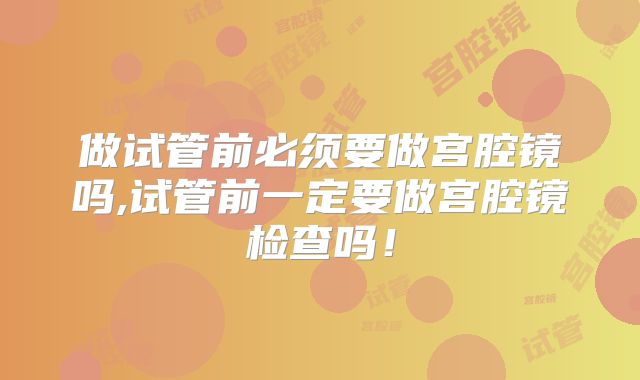 做试管前必须要做宫腔镜吗,试管前一定要做宫腔镜检查吗!
