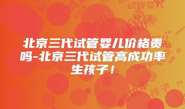 北京三代试管婴儿价格贵吗-北京三代试管高成功率生孩子!