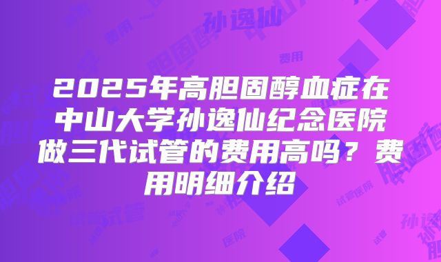 2025年高胆固醇血症在中山大学孙逸仙纪念医院做三代试管的费用高吗?费用明细介绍