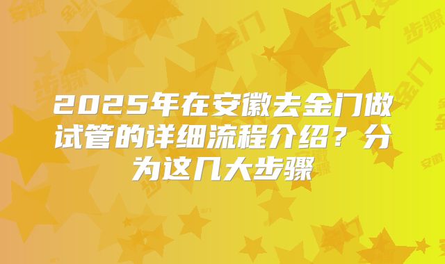 2025年在安徽去金门做试管的详细流程介绍？分为这几大步骤