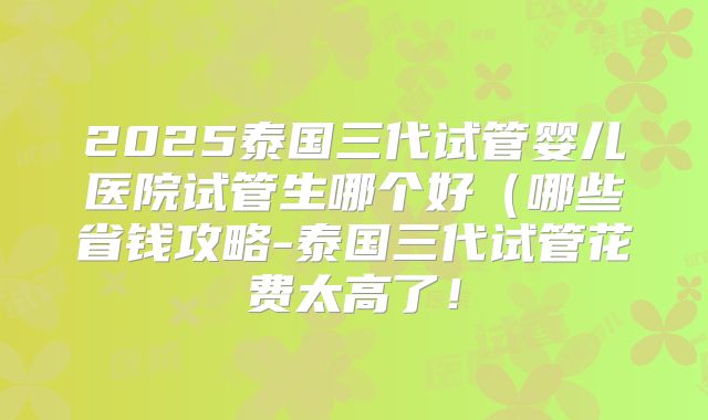2025泰国三代试管婴儿医院试管生哪个好(哪些省钱攻略-泰国三代试管花费太高了!