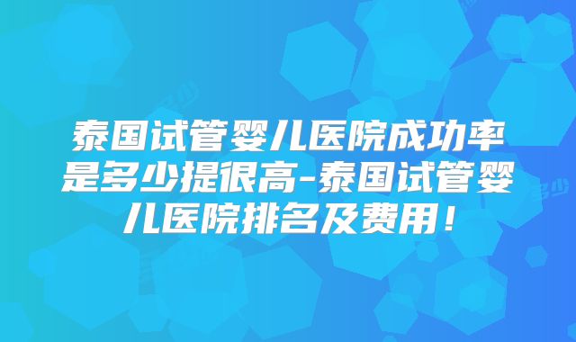 泰国试管婴儿医院成功率是多少提很高-泰国试管婴儿医院排名及费用！