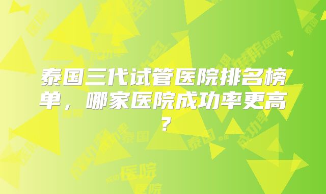 泰国三代试管医院排名榜单，哪家医院成功率更高？