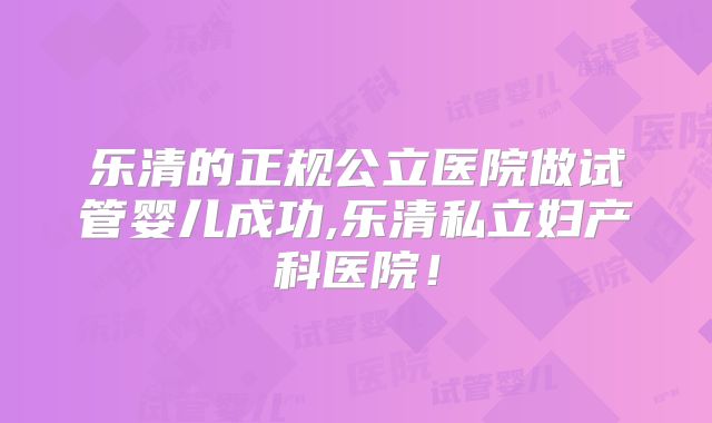 乐清的正规公立医院做试管婴儿成功,乐清私立妇产科医院!