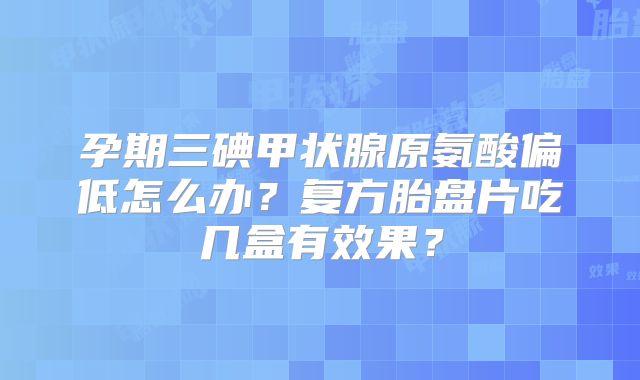 孕期三碘甲状腺原氨酸偏低怎么办？复方胎盘片吃几盒有效果？