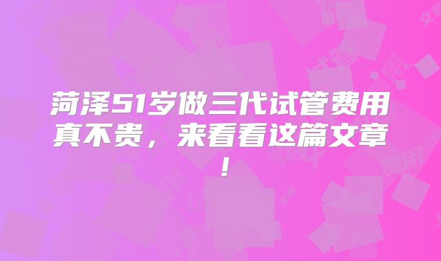 菏泽51岁做三代试管费用真不贵,来看看这篇文章!
