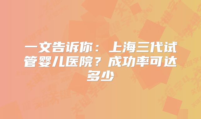 一文告诉你:上海三代试管婴儿医院?成功率可达多少