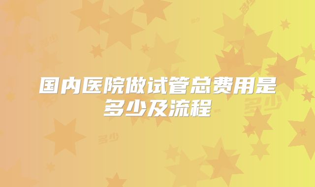 国内医院做试管总费用是多少及流程