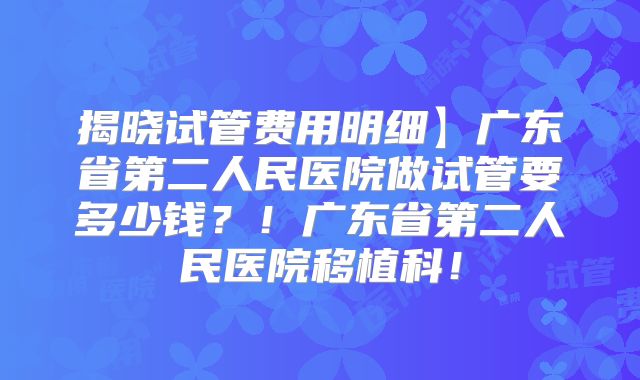 揭晓试管费用明细】广东省第二人民医院做试管要多少钱？！广东省第二人民医院移植科！