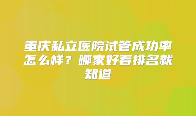 重庆私立医院试管成功率怎么样？哪家好看排名就知道