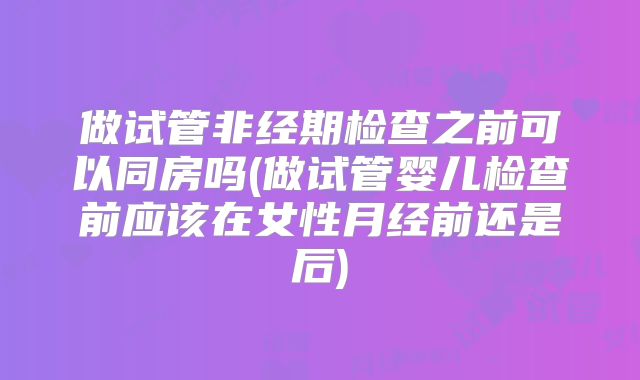 做试管非经期检查之前可以同房吗(做试管婴儿检查前应该在女性月经前还是后)
