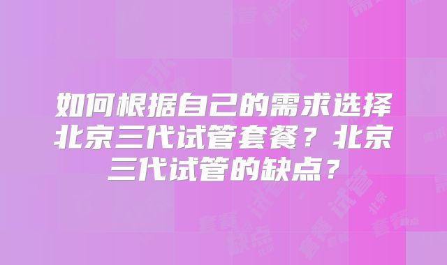 如何根据自己的需求选择北京三代试管套餐?北京三代试管的缺点?