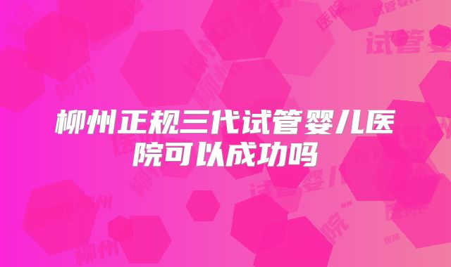 柳州正规三代试管婴儿医院可以成功吗