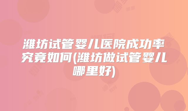 潍坊试管婴儿医院成功率究竟如何(潍坊做试管婴儿哪里好)